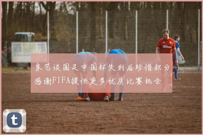朱艺谈国足中国杯失利后珍惜积分感谢FIFA提供更多优质比赛机会