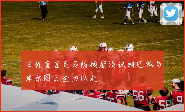 旧将直言皇马防线崩溃仅姆巴佩与库尔图瓦全力以赴