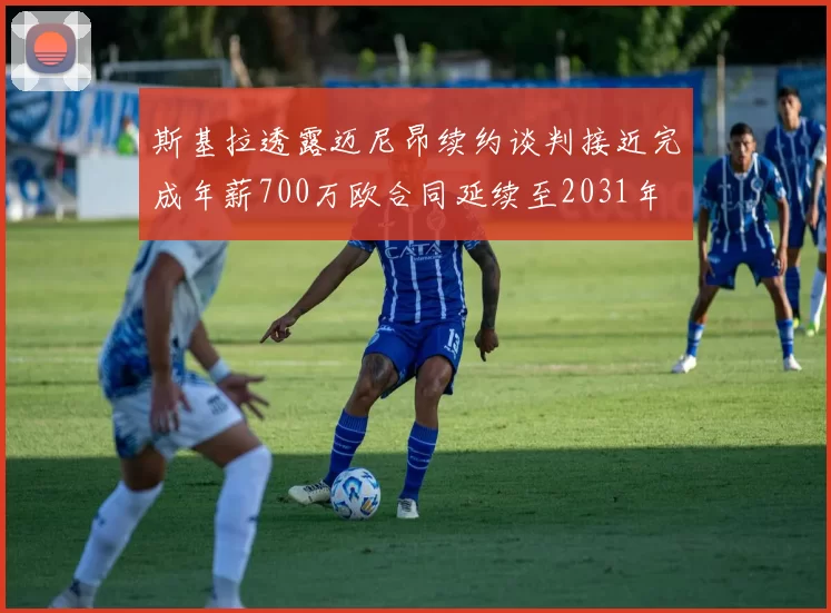 斯基拉透露迈尼昂续约谈判接近完成年薪700万欧合同延续至2031年