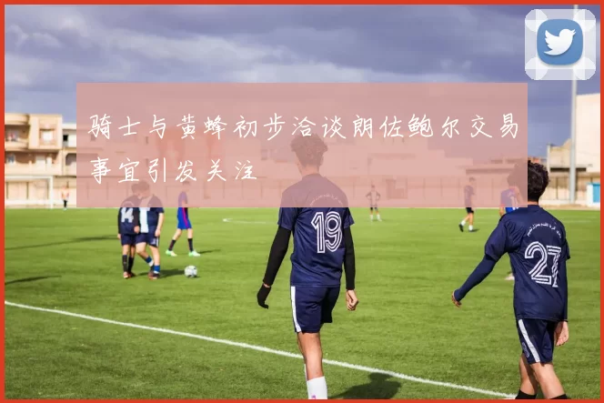 骑士与黄蜂初步洽谈朗佐鲍尔交易事宜引发关注